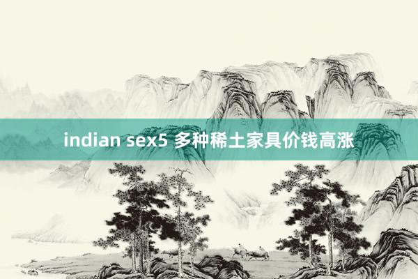 indian sex5 多种稀土家具价钱高涨