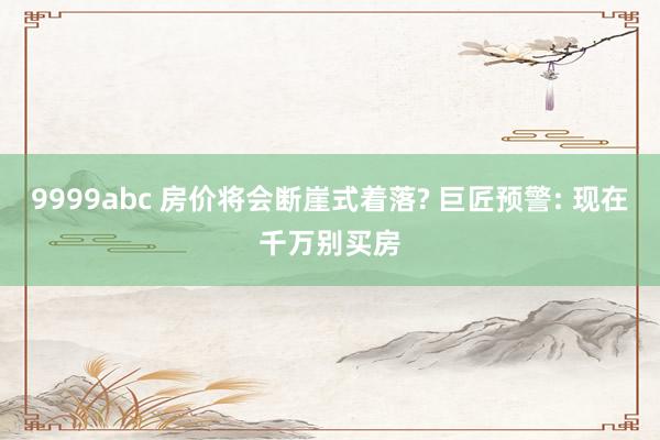 9999abc 房价将会断崖式着落? 巨匠预警: 现在千万别买房