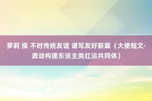 萝莉 操 不时传统友谊 谱写友好新篇（大使短文·激动构建东谈主类红运共同体）