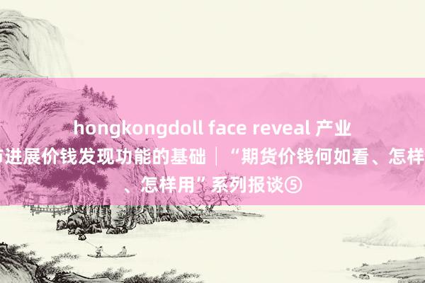 hongkongdoll face reveal 产业充分参与是期市进展价钱发现功能的基础│“期货价钱何如看、怎样用”系列报谈⑤