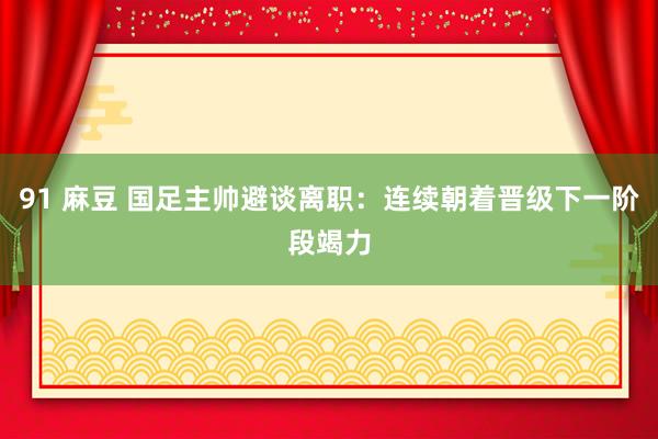 91 麻豆 国足主帅避谈离职：连续朝着晋级下一阶段竭力