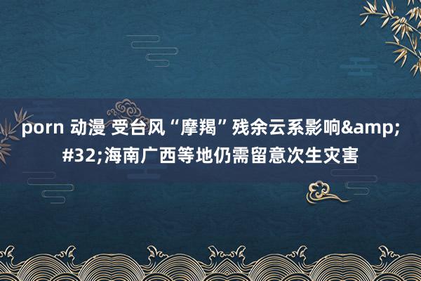 porn 动漫 受台风“摩羯”残余云系影响&#32;海南广西等地仍需留意次生灾害