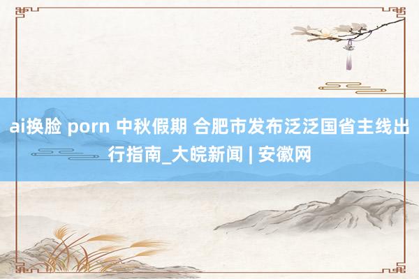 ai换脸 porn 中秋假期 合肥市发布泛泛国省主线出行指南_大皖新闻 | 安徽网