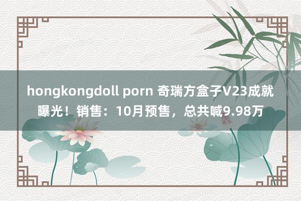 hongkongdoll porn 奇瑞方盒子V23成就曝光！销售：10月预售，总共喊9.98万