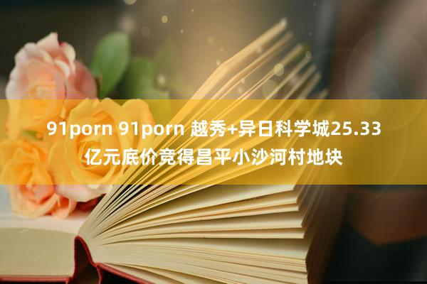 91porn 91porn 越秀+异日科学城25.33亿元底价竞得昌平小沙河村地块