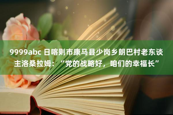 9999abc 日喀则市康马县少岗乡朗巴村老东谈主洛桑拉姆：“党的战略好，咱们的幸福长”