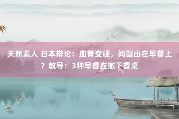 天然素人 日本辩论：血管变硬，问题出在早餐上？教导：3种早餐应撤下餐桌