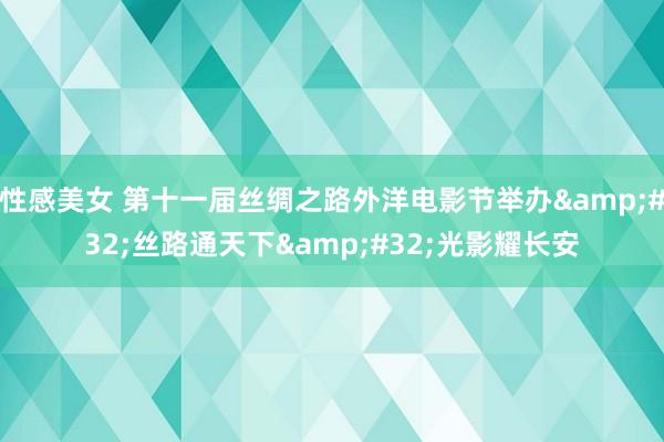 性感美女 第十一届丝绸之路外洋电影节举办&#32;丝路通天下&#32;光影耀长安