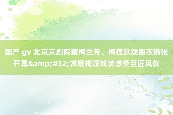 国产 gv 北京京剧院藏梅兰芳、梅葆玖戏曲衣饰张开幕&#32;赏玩梅派戏装感受巨匠风仪