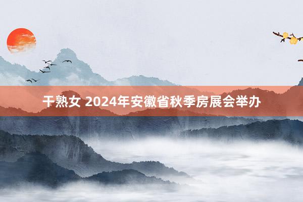 干熟女 2024年安徽省秋季房展会举办