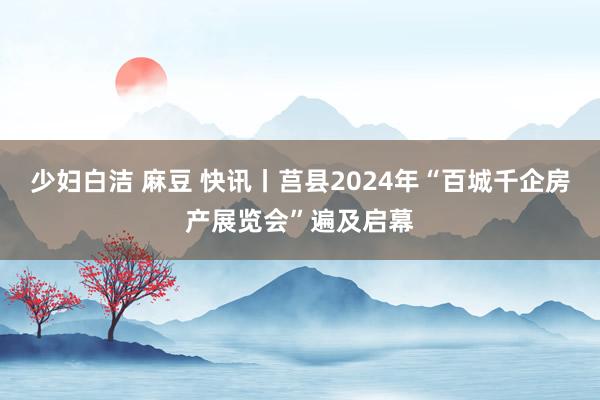 少妇白洁 麻豆 快讯丨莒县2024年“百城千企房产展览会”遍及启幕