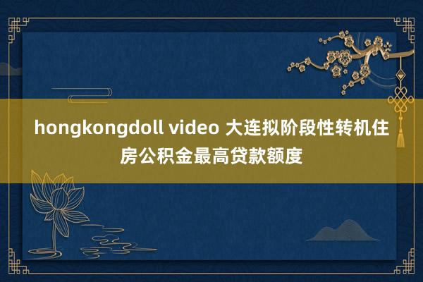 hongkongdoll video 大连拟阶段性转机住房公积金最高贷款额度