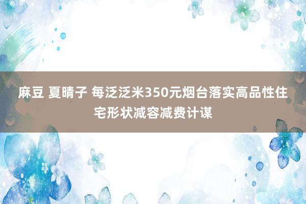 麻豆 夏晴子 每泛泛米350元烟台落实高品性住宅形状减容减费计谋