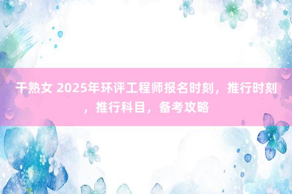 干熟女 2025年环评工程师报名时刻，推行时刻，推行科目，备考攻略