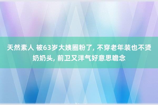 天然素人 被63岁大姨圈粉了， 不穿老年装也不烫奶奶头， 前卫又洋气好意思瞻念