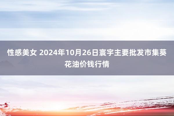 性感美女 2024年10月26日寰宇主要批发市集葵花油价钱行情