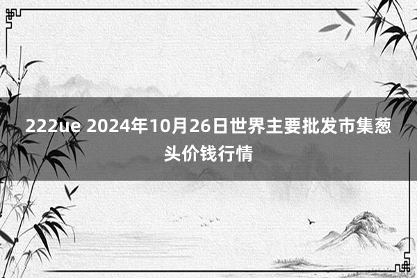 222ue 2024年10月26日世界主要批发市集葱头价钱行情