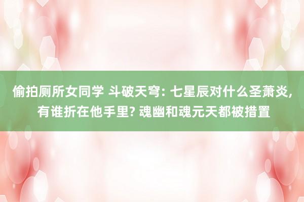 偷拍厕所女同学 斗破天穹: 七星辰对什么圣萧炎， 有谁折在他手里? 魂幽和魂元天都被措置