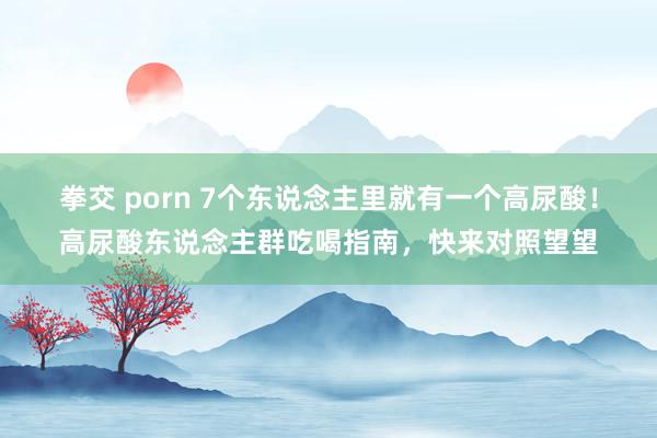 拳交 porn 7个东说念主里就有一个高尿酸！高尿酸东说念主群吃喝指南，快来对照望望