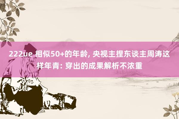 222ue 相似50+的年龄， 央视主捏东谈主周涛这样年青: 穿出的成果解析不浓重