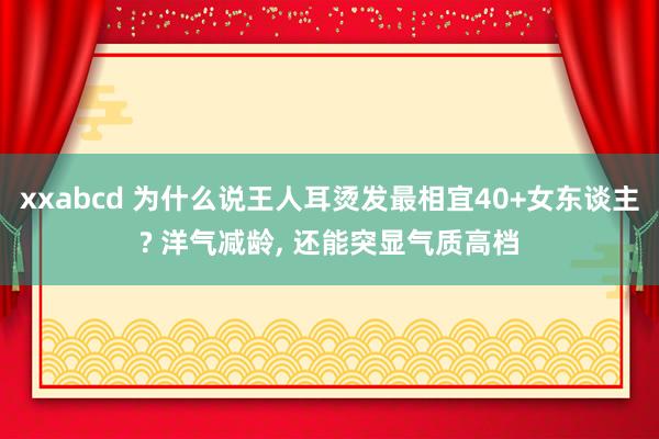 xxabcd 为什么说王人耳烫发最相宜40+女东谈主? 洋气减龄， 还能突显气质高档