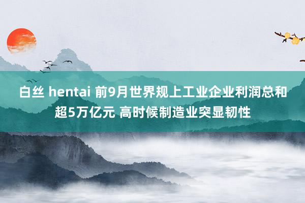 白丝 hentai 前9月世界规上工业企业利润总和超5万亿元 高时候制造业突显韧性