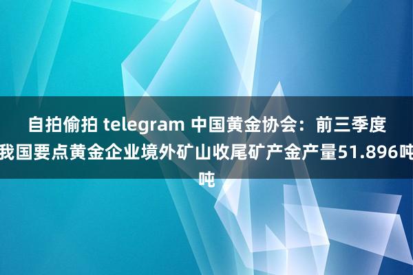 自拍偷拍 telegram 中国黄金协会：前三季度我国要点黄金企业境外矿山收尾矿产金产量51.896吨