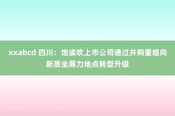 xxabcd 四川：饱读吹上市公司通过并购重组向新质坐蓐力地点转型升级