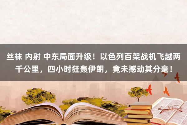 丝袜 内射 中东局面升级！以色列百架战机飞越两千公里，四小时狂轰伊朗，竟未撼动其分毫！