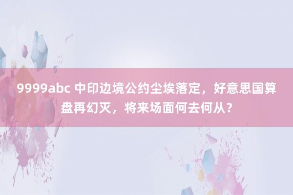 9999abc 中印边境公约尘埃落定，好意思国算盘再幻灭，将来场面何去何从？