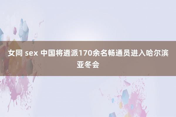 女同 sex 中国将遴派170余名畅通员进入哈尔滨亚冬会