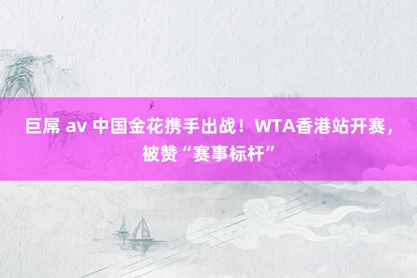 巨屌 av 中国金花携手出战！WTA香港站开赛，被赞“赛事标杆”