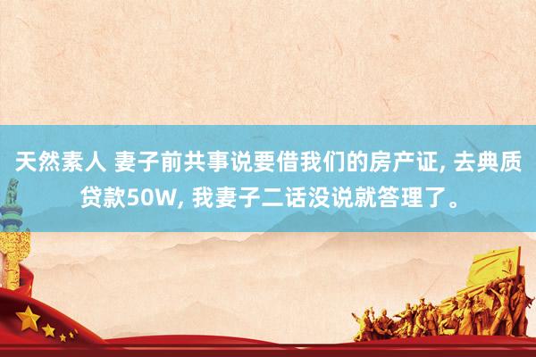 天然素人 妻子前共事说要借我们的房产证， 去典质贷款50W， 我妻子二话没说就答理了。