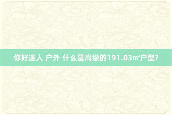 你好迷人 户外 什么是高级的191.03㎡户型?