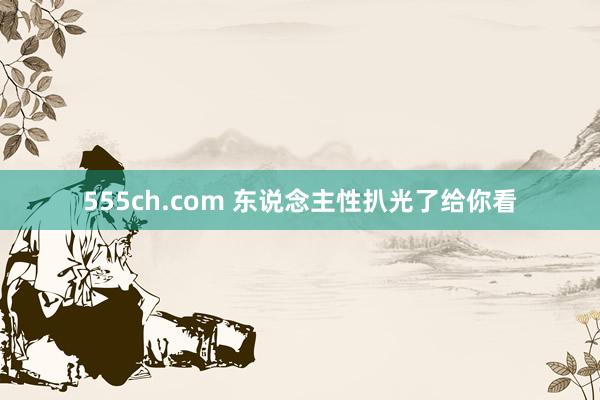 555ch.com 东说念主性扒光了给你看