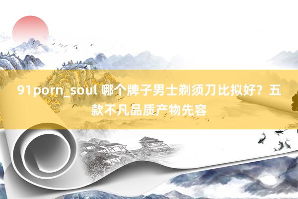 91porn_soul 哪个牌子男士剃须刀比拟好？五款不凡品质产物先容