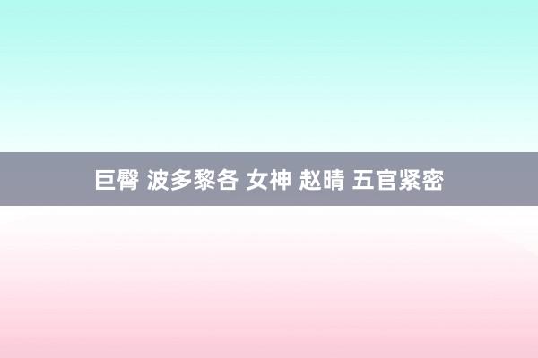 巨臀 波多黎各 女神 赵晴 五官紧密