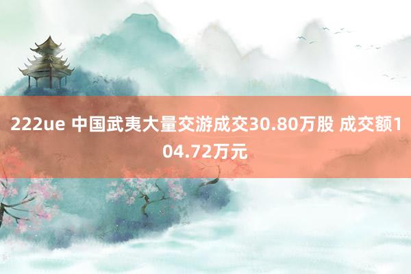 222ue 中国武夷大量交游成交30.80万股 成交额104.72万元