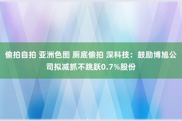 偷拍自拍 亚洲色图 厕底偷拍 深科技：鼓励博旭公司拟减抓不跳跃0.7%股份