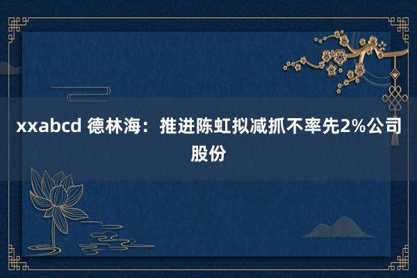 xxabcd 德林海：推进陈虹拟减抓不率先2%公司股份