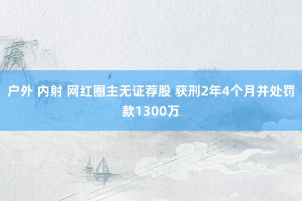 户外 内射 网红圈主无证荐股 获刑2年4个月并处罚款1300万