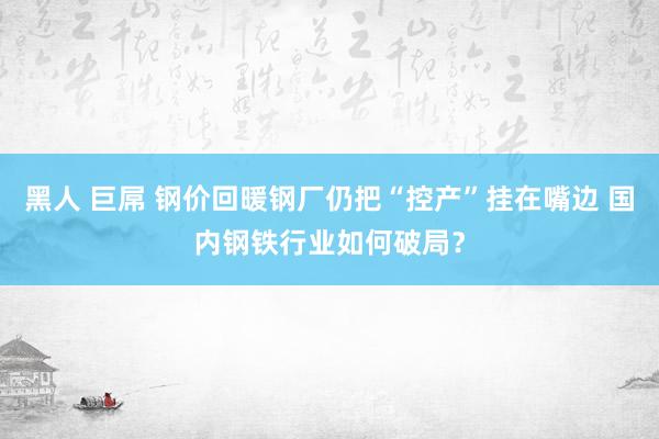 黑人 巨屌 钢价回暖钢厂仍把“控产”挂在嘴边 国内钢铁行业如何破局？