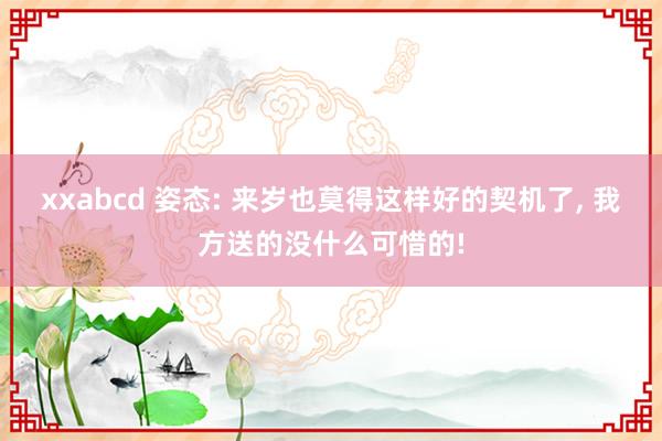 xxabcd 姿态: 来岁也莫得这样好的契机了， 我方送的没什么可惜的!