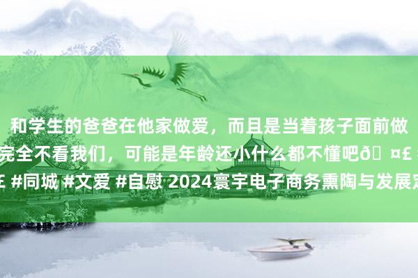 和学生的爸爸在他家做爱，而且是当着孩子面前做爱，太刺激了，孩子完全不看我们，可能是年龄还小什么都不懂吧🤣 #同城 #文爱 #自慰 2024寰宇电子商务熏陶与发展定约秋季论坛在京举办