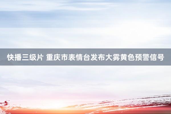 快播三级片 重庆市表情台发布大雾黄色预警信号