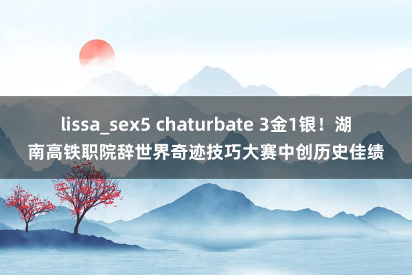 lissa_sex5 chaturbate 3金1银！湖南高铁职院辞世界奇迹技巧大赛中创历史佳绩