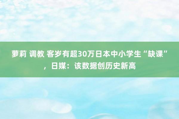 萝莉 调教 客岁有超30万日本中小学生“缺课”，日媒：该数据创历史新高