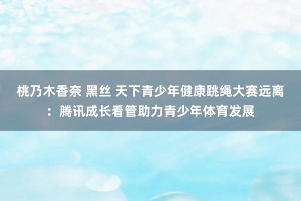 桃乃木香奈 黑丝 天下青少年健康跳绳大赛远离：腾讯成长看管助力青少年体育发展