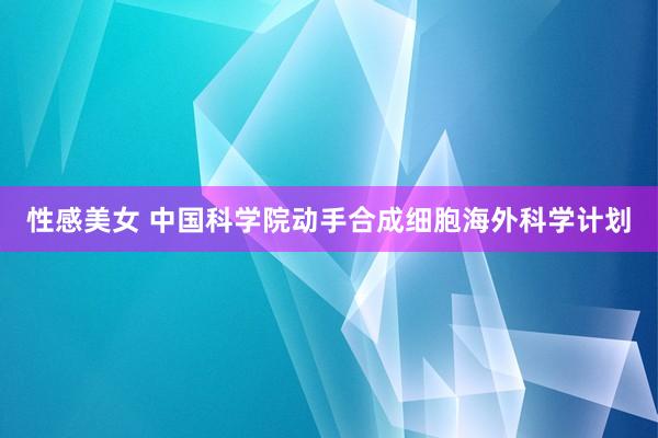 性感美女 中国科学院动手合成细胞海外科学计划