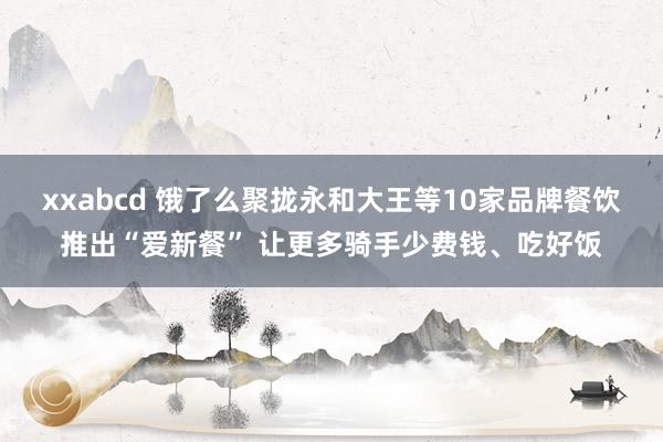 xxabcd 饿了么聚拢永和大王等10家品牌餐饮推出“爱新餐” 让更多骑手少费钱、吃好饭